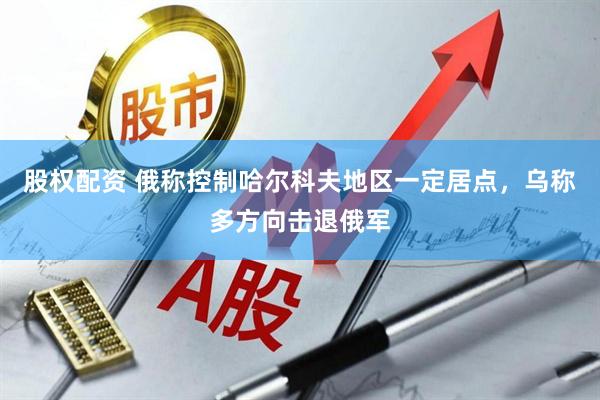 股权配资 俄称控制哈尔科夫地区一定居点，乌称多方向击退俄军