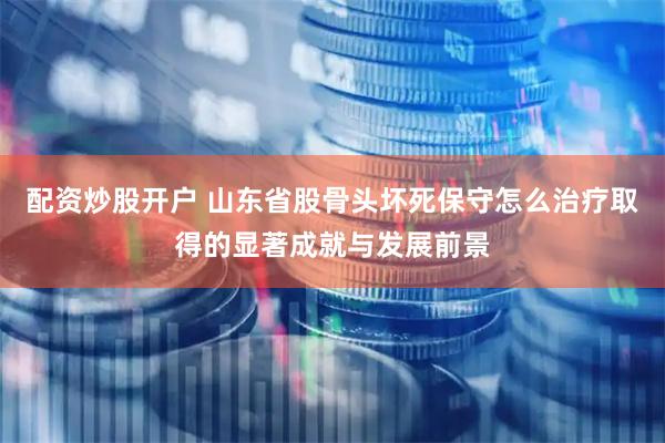 配资炒股开户 山东省股骨头坏死保守怎么治疗取得的显著成就与发展前景