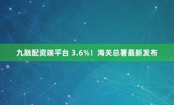 九融配资端平台 3.6%！海关总署最新发布