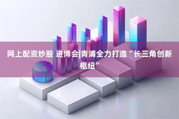 网上配资炒股 进博会|青浦全力打造“长三角创新枢纽”