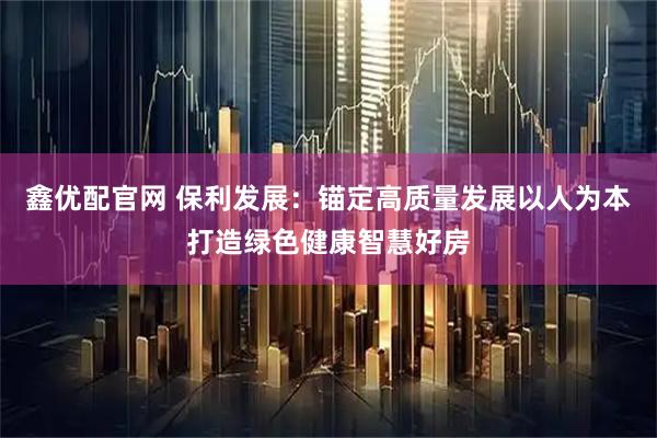 鑫优配官网 保利发展：锚定高质量发展以人为本打造绿色健康智慧好房