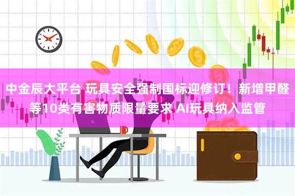 中金辰大平台 玩具安全强制国标迎修订！新增甲醛等10类有害物质限量要求 AI玩具纳入监管
