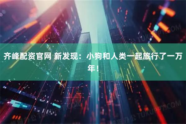 齐峰配资官网 新发现：小狗和人类一起旅行了一万年！