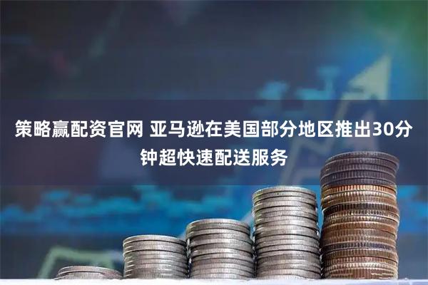 策略赢配资官网 亚马逊在美国部分地区推出30分钟超快速配送服务