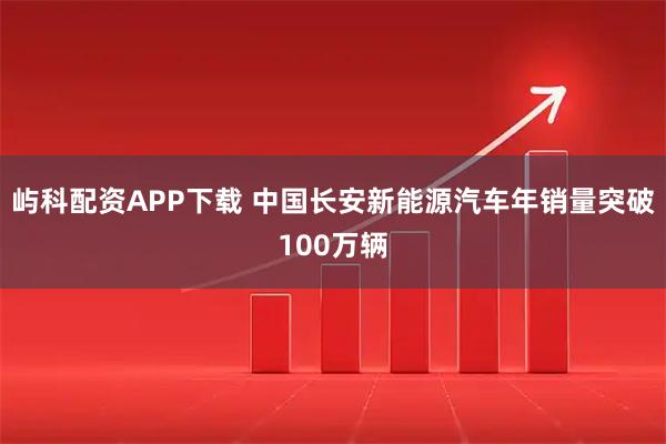 屿科配资APP下载 中国长安新能源汽车年销量突破100万辆
