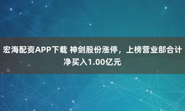 宏海配资APP下载 神剑股份涨停，上榜营业部合计净买入1.00亿元