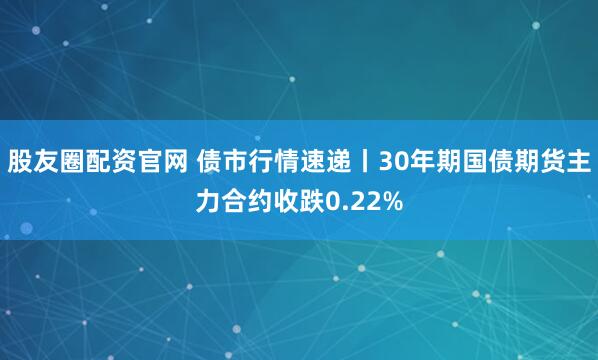 股友圈配资官网 债市行情速递丨30年期国债期货主力合约收跌0.22%