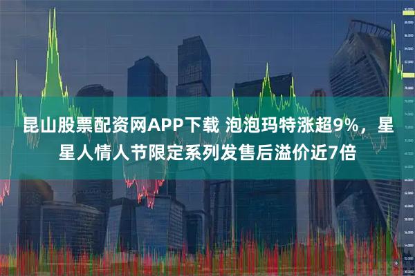 昆山股票配资网APP下载 泡泡玛特涨超9%，星星人情人节限定系列发售后溢价近7倍