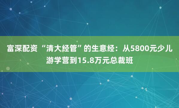 富深配资 “清大经管”的生意经：从5800元少儿游学营到15.8万元总裁班