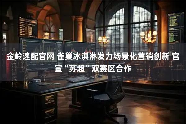 金岭速配官网 雀巢冰淇淋发力场景化营销创新 官宣“苏超”双赛区合作