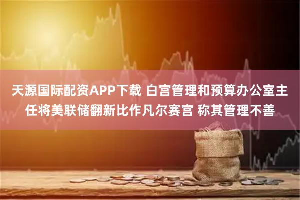 天源国际配资APP下载 白宫管理和预算办公室主任将美联储翻新比作凡尔赛宫 称其管理不善