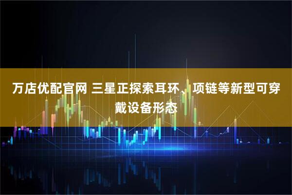 万店优配官网 三星正探索耳环、项链等新型可穿戴设备形态