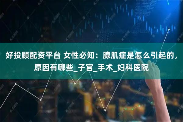 好投顾配资平台 女性必知：腺肌症是怎么引起的，原因有哪些_子宫_手术_妇科医院