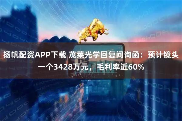 扬帆配资APP下载 茂莱光学回复问询函：预计镜头一个3428万元，毛利率近60%
