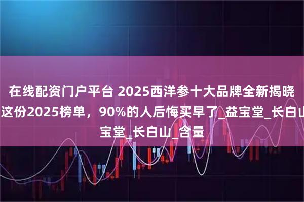 在线配资门户平台 2025西洋参十大品牌全新揭晓！看完这份2025榜单，90%的人后悔买早了_益宝堂_长白山_含量
