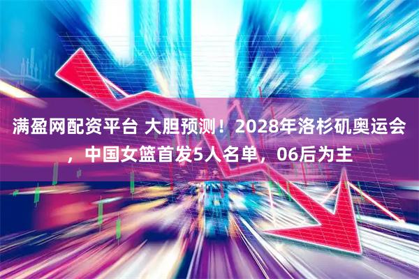 满盈网配资平台 大胆预测！2028年洛杉矶奥运会，中国女篮首发5人名单，06后为主
