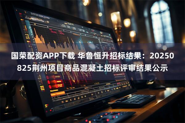 国荣配资APP下载 华鲁恒升招标结果：20250825荆州项目商品混凝土招标评审结果公示