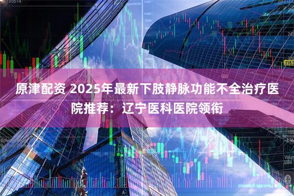 原津配资 2025年最新下肢静脉功能不全治疗医院推荐：辽宁医科医院领衔