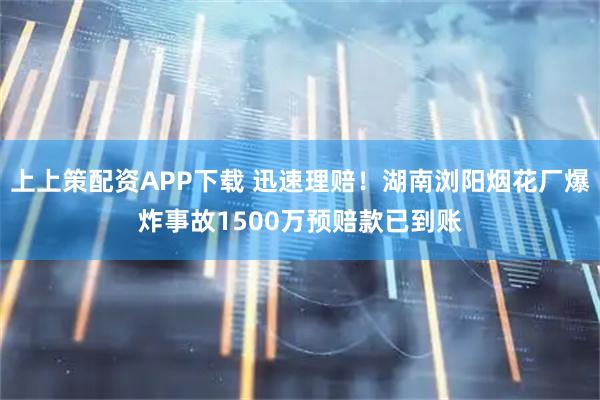 上上策配资APP下载 迅速理赔！湖南浏阳烟花厂爆炸事故1500万预赔款已到账